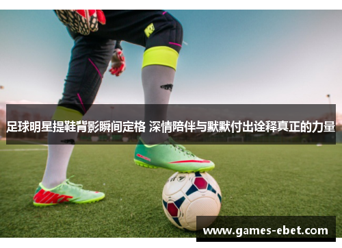 足球明星提鞋背影瞬间定格 深情陪伴与默默付出诠释真正的力量