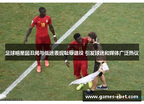 足球明星因丑闻与低迷表现耻辱退役 引发球迷和媒体广泛热议