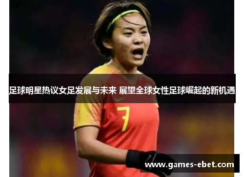 足球明星热议女足发展与未来 展望全球女性足球崛起的新机遇