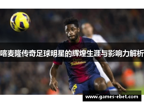 喀麦隆传奇足球明星的辉煌生涯与影响力解析