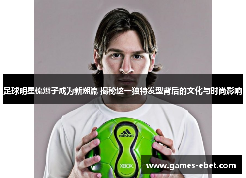 足球明星梳辫子成为新潮流 揭秘这一独特发型背后的文化与时尚影响