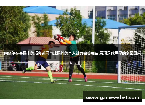 内马尔在赛场上的精彩瞬间与球场外的个人魅力完美融合 展现足球巨星的多面风采