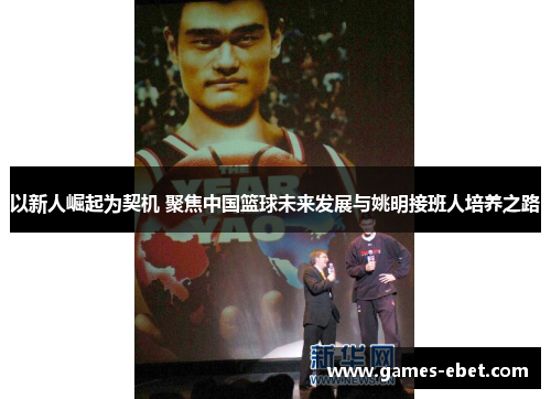 以新人崛起为契机 聚焦中国篮球未来发展与姚明接班人培养之路