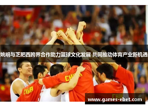 姚明与芝肥西跨界合作助力篮球文化发展 共同推动体育产业新机遇