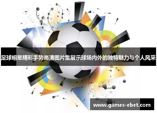 足球明星精彩手势高清图片集展示球场内外的独特魅力与个人风采