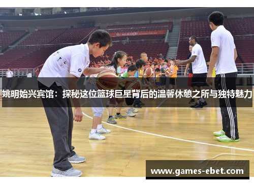 姚明始兴宾馆：探秘这位篮球巨星背后的温馨休憩之所与独特魅力