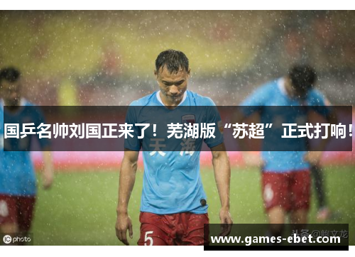 国乒名帅刘国正来了！芜湖版“苏超”正式打响！